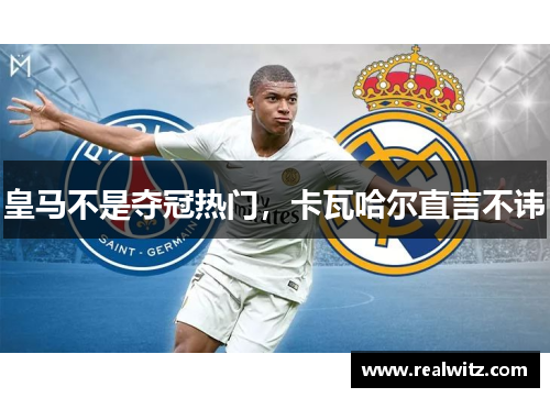 皇马不是夺冠热门，卡瓦哈尔直言不讳