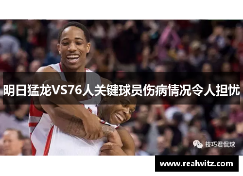 明日猛龙VS76人关键球员伤病情况令人担忧