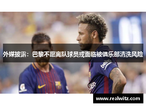 外媒披露：巴黎不愿离队球员或面临被俱乐部清洗风险